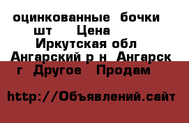  оцинкованные  бочки 4 шт.  › Цена ­ 600 - Иркутская обл., Ангарский р-н, Ангарск г. Другое » Продам   